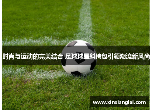 时尚与运动的完美结合 足球球星斜挎包引领潮流新风尚