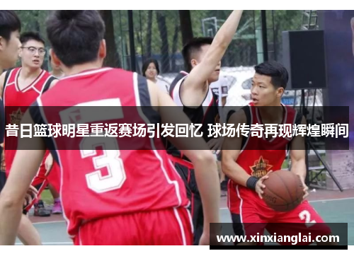 昔日篮球明星重返赛场引发回忆 球场传奇再现辉煌瞬间