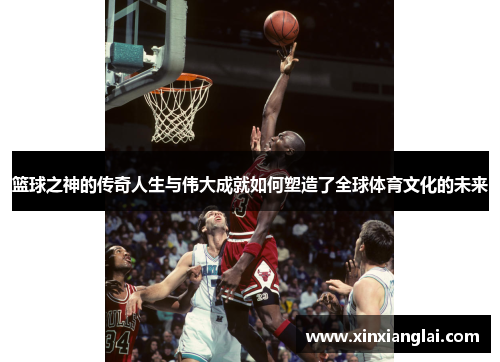 篮球之神的传奇人生与伟大成就如何塑造了全球体育文化的未来