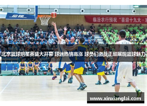北京篮球明星赛盛大开幕 球迷热情高涨 球员们激战正酣展现篮球魅力