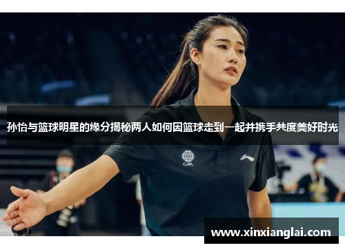 孙怡与篮球明星的缘分揭秘两人如何因篮球走到一起并携手共度美好时光