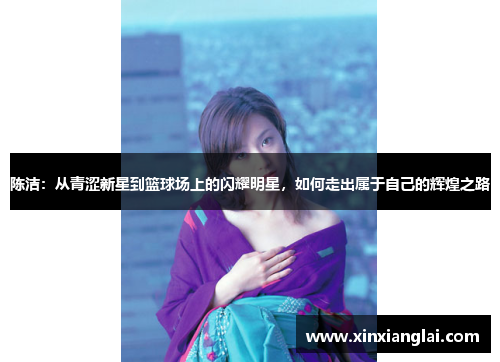 陈洁：从青涩新星到篮球场上的闪耀明星，如何走出属于自己的辉煌之路